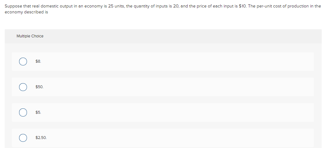 Suppose that real domestic output in an economy is 25 units, the quantity of inputs is 20, and the price of each input is $10. The per-unit cost of production in the
economy described is
Multiple Cholce
$8
$50.
$5.
$2.50.
