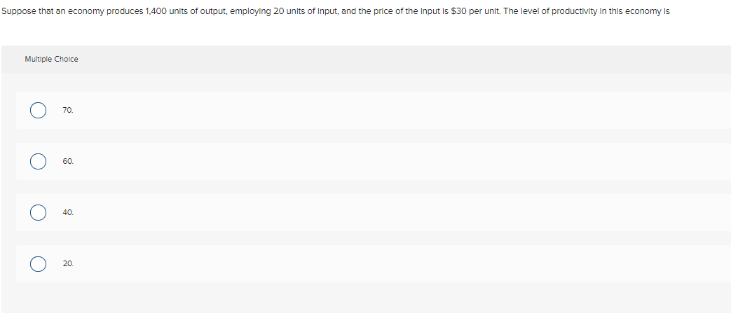 Suppose that an economy produces 1,400 units of output, employing 20 units of Input, and the price of the Input Is $30 per unit. The level of productivity In this economy Is
Multiple Cholce
70
60.
20.
