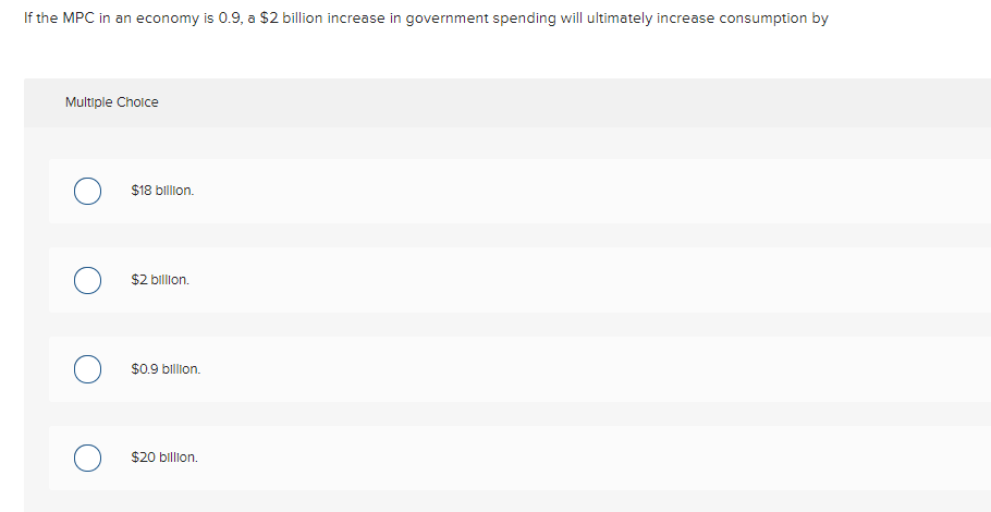 If the MPC in an economy is 0.9, a $2 billion increase in government spending will ultimately increase consumption by
Multiple Cholce
$18 billion.
$2 billion.
$0.9 billion.
$20 billion.

