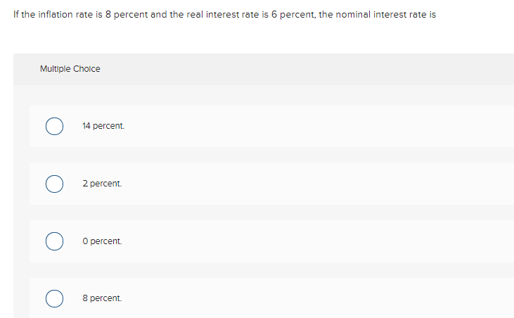 If the inflation rate is 8 percent and the real interest rate is 6 percent, the nominal interest rate is
Multiple Choice
14 percent.
2 percent.
O percent.
8 percent.
