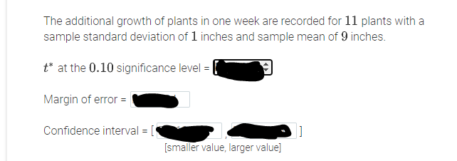 The additional growth of plants in one week are recorded for 11 plants with a
sample standard deviation of 1 inches and sample mean of 9 inches.
t* at the 0.10 significance level =
Margin of error =
Confidence interval = [
[smaller value, larger value]
