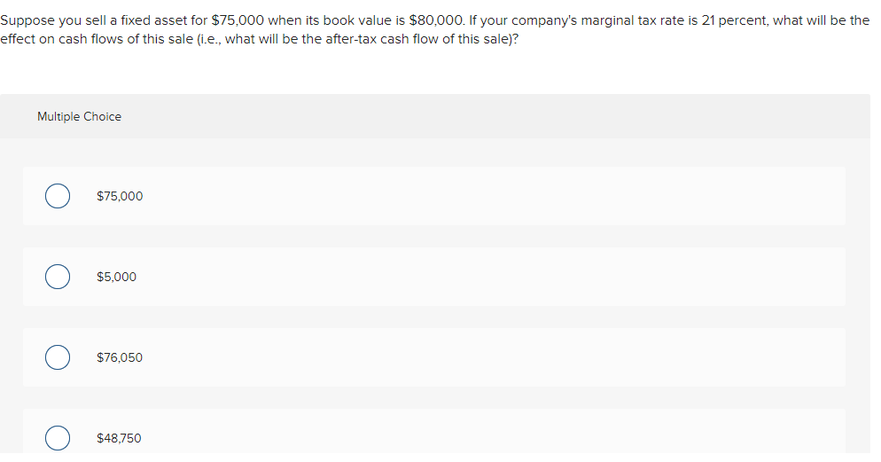 Suppose you sell a fixed asset for $75,000 when its book value is $80,000. If your company's marginal tax rate is 21 percent, what will be the
effect on cash flows of this sale (i.e., what wilIl be the after-tax cash flow of this sale)?
Multiple Choice
$75,000
$5,000
$76,050
$48,750
