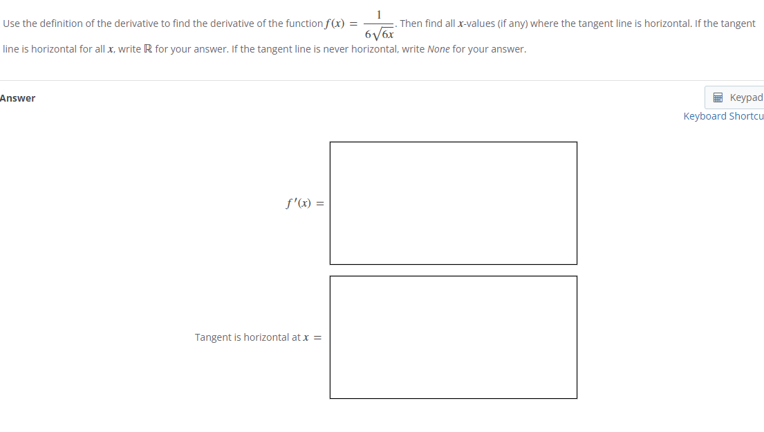 Use
the definition of the derivative to find the derivative of the function f(x) =
6√/6x
line is horizontal for all x, write R for your answer. If the tangent line is never horizontal, write None for your answer.
Answer
f'(x) =
Then find all x-values (if any) where the tangent line is horizontal. If the tangent
Tangent is horizontal at x =
Keypad
Keyboard Shortcu