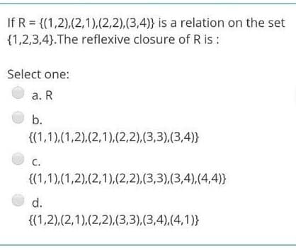 If R = {(1,2),(2,1),(2,2),(3,4)} is a relation on the set
{1,2,3,4}.The reflexive closure of R is :
Select one:
a. R
b.
{(1,1),(1,2),(2,1).(2,2),(3,3),(3,4)}
C.
{(1,1),(1,2),(2,1),(2,2),(3,3),(3,4),(4,4)}
d.
{(1,2),(2,1),(2,2),(3,3),(3,4),(4,1)}
