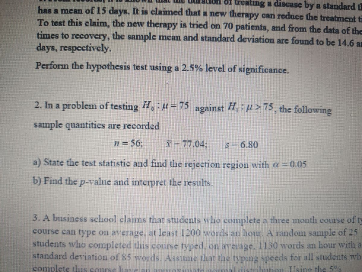 of treating a discase by a standard th
has a mean of 15 days. It is claimed that a new therapy can reduce the treatment ti
To test this claim, the new therapy is tried on 70 patients, and from the data of the
times to recovery, the sample mean and standard deviation are found to be 14.6 a
days, respectively.
Perform the hypothesis test using a 2.5% level of significance.
2. In a problem of testing H, u = 75
against H H >75, the following
sample quantities are recorded
n = 56%3:
x= 77.04;
-77.04%B
=6.80
a) State the test statistic and find the rejection region with a = 0.05
b) Find the p-value and interpret the results.
3. A business school clainms that students who complete a three month course ofty
course can type on average, at least 1200 words an hour. A random sample of 25
students who completed this course typed, on average, 1130 words an hour with a
standard deviation of 85 words. Assume that the typing speeds for all students wh
complete this course have an annroxma
4ismburio. Using the 5%

