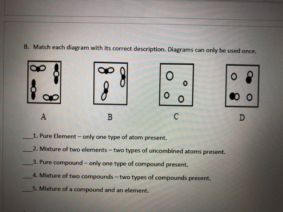 B. Match each diagram with its correct description. Diagrams can only be used once.
A
1. Pure Element - only one type of atom present.
2. Mixture of two elements-two types of uncombined atoms present.
3. Pure compound- only one type of compound present.
4. Mixture of two compounds-two types of compounds present.
5. Mixture of a compound and an element.
