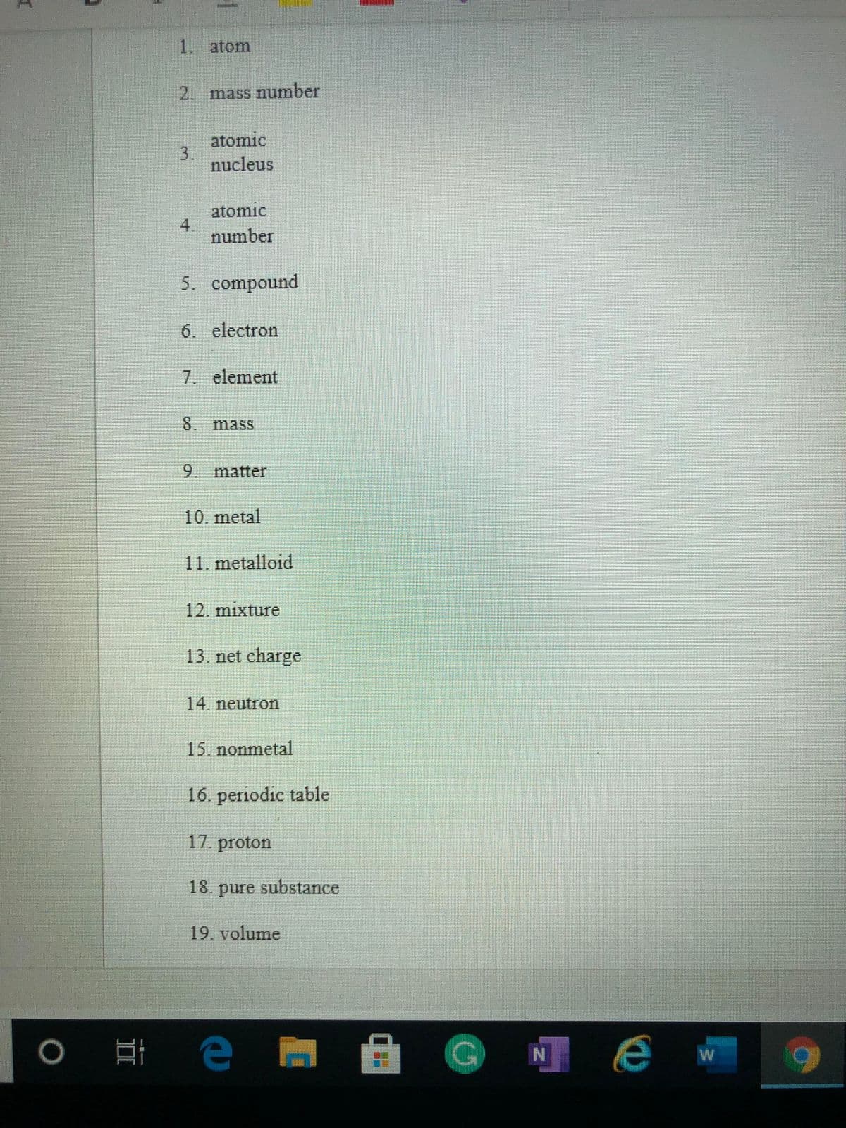 1. atom
2. mass number
atomic
3.
nucleus
atomic
4.
number
5. compound
6. electron
7. element
8.
mass
9. matter
10. metal
11. metalloid
12. mixture
13. net charge
14. neutron
15. nonmetal
16. periodic table
17. proton
18. pure substance
19. volume
0 耳 e
GNe
