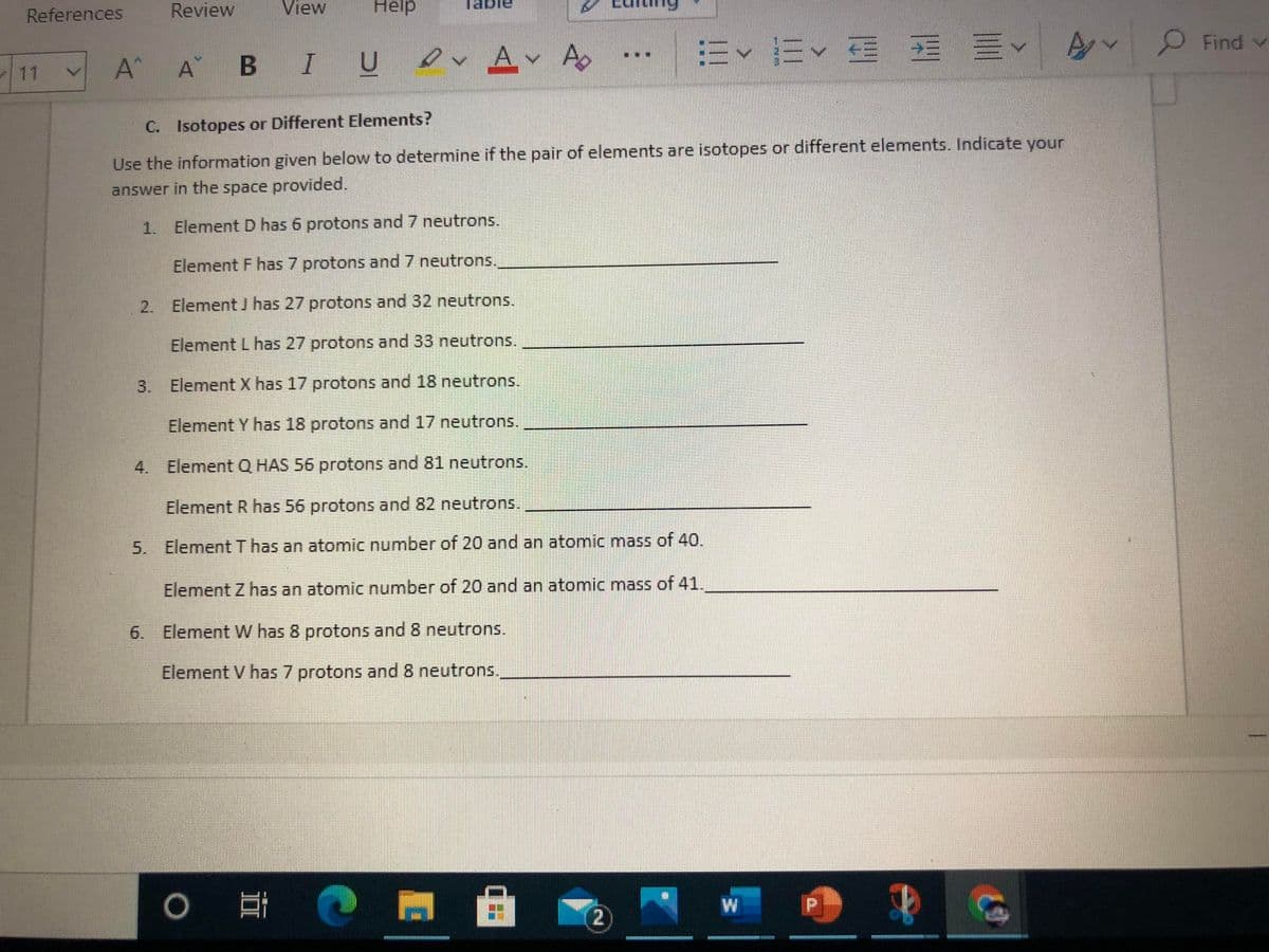 References
Review
View
Hélp
O Find v
A^
A B IU
evAv A
11
C. Isotopes or Different Elements?
Use the information given below to determine if the pair of elements are isotopes or different elements. Indicate your
answer in the space provided.
1. ElementD has 6 protons and 7 neutrons.
Element F has 7 protons and 7 neutrons.
2. Element J has 27 protons and 32 neutrons.
Element L has 27 protons and 33 neutrons.
3. Element X has 17 protons and 18 neutrons.
Element Y has 18 protons and 17 neutrons.
4. Element Q HAS 56 protons and 81 neutrons.
Element R has 56 protons and 82 neutrons.
5. ElementT has an atomic number of 20 and an atomic mass of 40.
Element Z has an atomic number of 20 and an atomic mass of 41.
6. Element W has 8 protons and 8 neutrons.
Element V has 7 protons and 8 neutrons.
W
