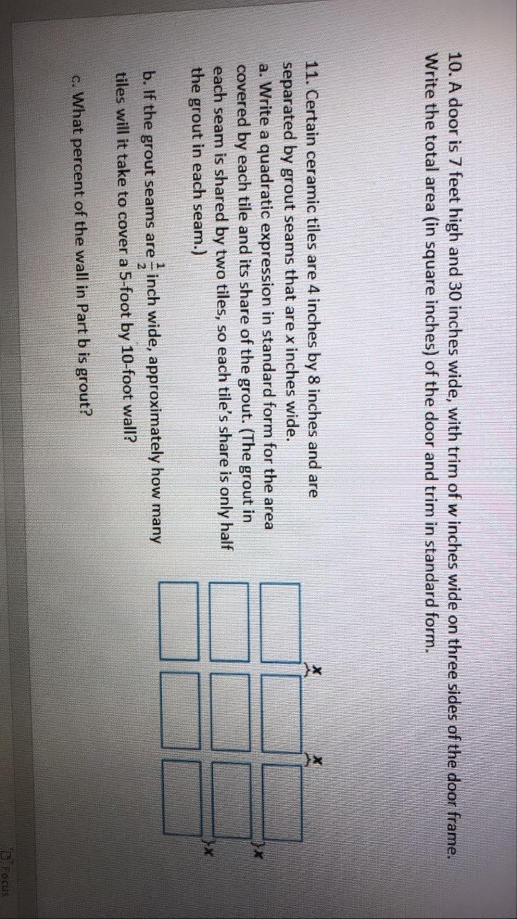 10. A door is 7 feet high and 30 inches wide, with trim of w inches wide on three sides of the door frame.
Write the total area (in square inches) of the door and trim in standard form.
11. Certain ceramic tiles are 4 inches by 8 inches and are
separated by grout seams that are x inches wide.
a. Write a quadratic expression in standard form for the area
covered by each tile and its share of the grout. (The grout in
each seam is shared by two tiles, so each tile's share is only half
the grout in each seam.)
b. If the grout seams are inch wide, approximately how many
tiles will it take to cover a 5-foot by 10-foot wall?
c. What percent of the wall in Part b is grout?
D. Focus
