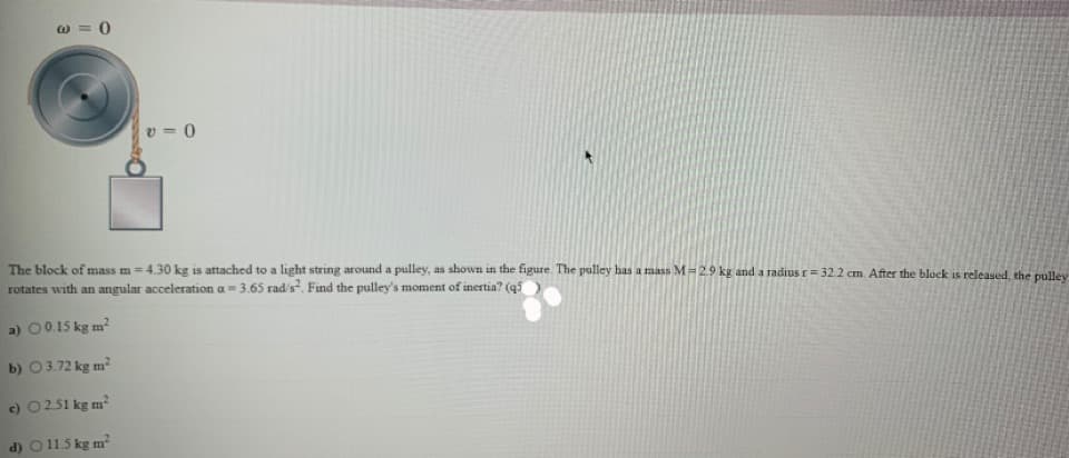 w = 0
v = 0
The block of mass m = 4.30 kg is attached to a light string around a pulley, as shown in the figure. The pulley has a rmass M=2.9 kg and a radius r= 32.2 cm. After the block is released, the pulley
rotates with an angular acceleration a= 3.65 rad's. Find the pulley's moment of inertia? (q5
a) 00.15 kg m
b) 03.72 kg m?
c) 0251 kg m?
d) O 115 kg m

