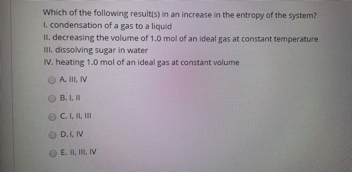 Which of the following result(s) in an increase in the entropy of the system?
I. condensation of a gas to a liquid
I. decreasing the volume of 1.0 mol of an ideal gas at constant temperature
. dissolving sugar in water
IV. heating 1..0 mol of an ideal gas at constant volumel
A. IlI, IV
O.B.1,II
C. I, II, II
D.1, IV
OE. II, III, IV
