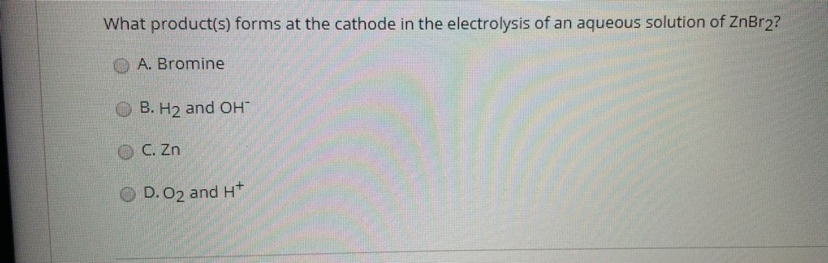 What product(5) forms at the cathode in the electrolysis of an aqueous solution of ZnBr2?
A. Bromine
B. H2 and OH
eC Zn
O D.O2 and H*
