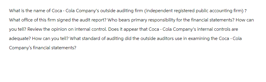 What is the name of Coca-Cola Company's outside auditing firm (independent registered public accounting firm) ?
What office of this firm signed the audit report? Who bears primary responsibility for the financial statements? How can
you tell? Review the opinion on internal control. Does it appear that Coca-Cola Company's internal controls are
adequate? How can you tell? What standard of auditing did the outside auditors use in examining the Coca-Cola
Company's financial statements?