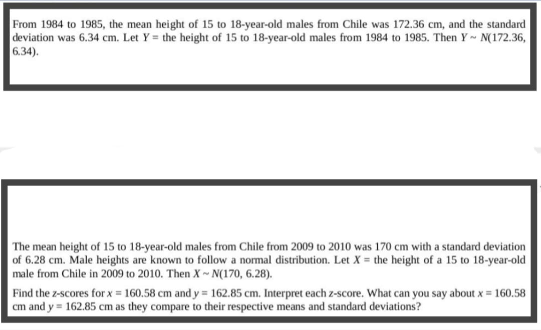 From 1984 to 1985, the mean height of 15 to 18-year-old males from Chile was 172.36 cm, and the standard
deviation was 6.34 cm. Let Y= the height of 15 to 18-year-old males from 1984 to 1985. Then Y~ N(172.36,
6.34).
The mean height of 15 to 18-year-old males from Chile from 2009 to 2010 was 170 cm with a standard deviation
of 6.28 cm. Male heights are known to follow a normal distribution. Let X = the height of a 15 to 18-year-old
male from Chile in 2009 to 2010. Then X~ N(170, 6.28).
Find the z-scores for x = 160.58 cm and y = 162.85 cm. Interpret each z-score. What can you say about x = 160.58
cm and y = 162.85 cm as they compare to their respective means and standard deviations?