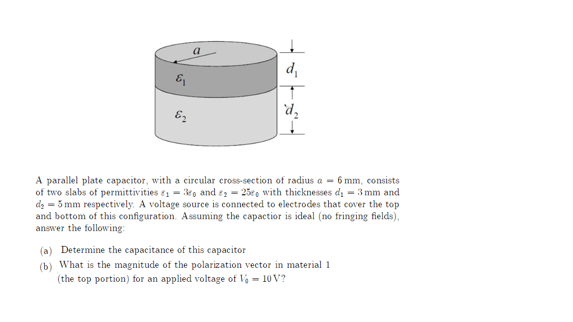 E₁
E2
a
d₂
A parallel plate capacitor, with a circular cross-section of radius a = 6 mm, consists
of two slabs of permittivities &₁ = 30 and 2 = 250 with thicknesses d₁ = 3 mm and
d₂ = 5 mm respectively. A voltage source is connected to electrodes that cover the top
and bottom of this configuration. Assuming the capactior is ideal (no fringing fields),
answer the following:
Determine the capacitance of this capacitor
(b) What is the magnitude of the polarization vector in material 1
(the top portion) for an applied voltage of Vo = 10V?