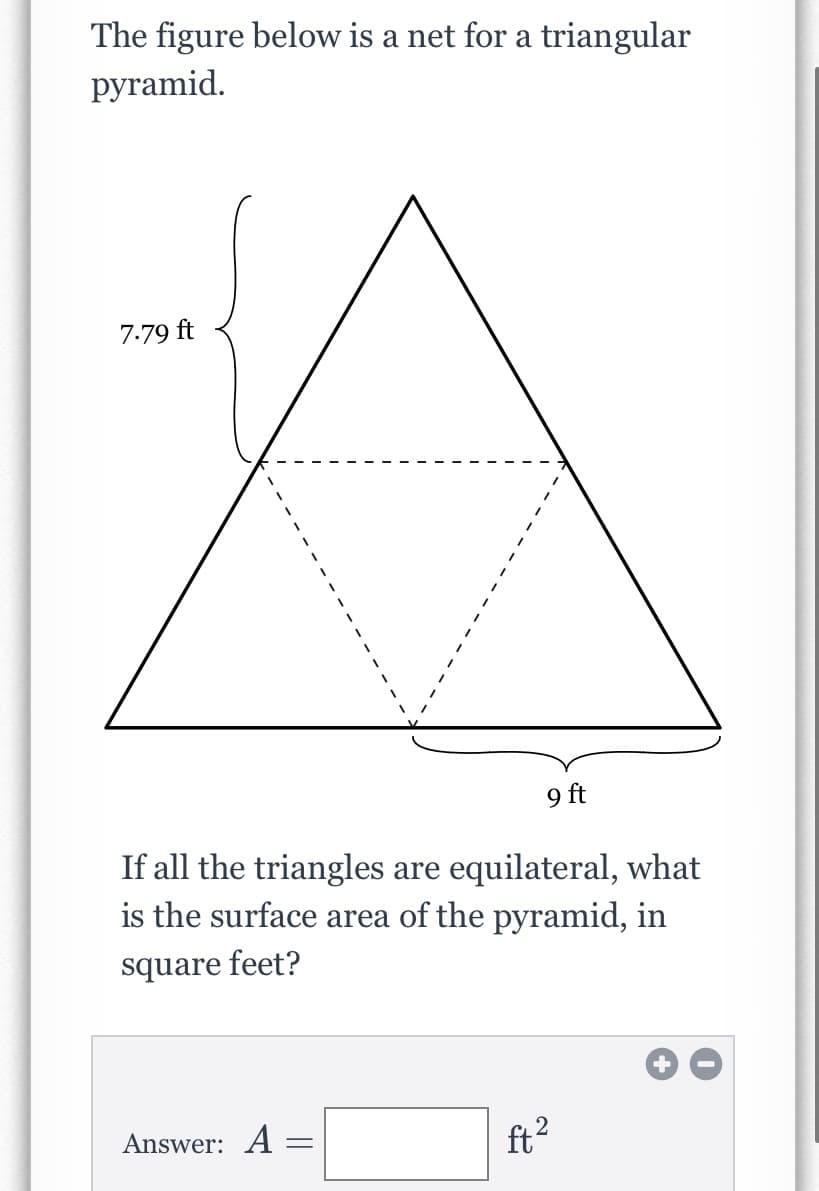 ### Understanding the Net of a Triangular Pyramid

The figure below demonstrates a net for a triangular pyramid.

![Triangular Pyramid Net](image_url)

The net consists of four equilateral triangles merged together to form a larger triangle, where each side of the smaller triangles has specific lengths:

- The side length of the outer triangle: 9 ft 
- The height of each equilateral triangle: 7.79 ft 

### Problem Statement

Given that all the triangles in the net are equilateral, calculate the surface area of the pyramid in square feet.

### Calculation

- **Formula for the area of an equilateral triangle:**
  \[
  A = \frac{\sqrt{3}}{4} \times \text{side}^2
  \]

- **Number of triangles:**
  4 (three faces and the base)

To find the surface area of the pyramid, apply the area formula for one equilateral triangle and multiply by 4, then simplify.

### Answer Box

After performing the calculation, enter your answer in the box below.
\[
\text{Answer: } A = \boxed{\quad} \text{ ft}^2
\]

---

This explanation helps visualize and understand how to calculate the surface area from the given net of a triangular pyramid. For further practice and variety, ensure to attempt similar problems to strengthen your understanding.