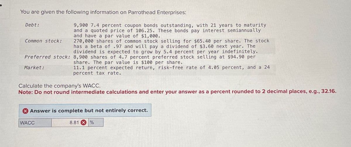 You are given the following information on Parrothead Enterprises:
Debt:
Common stock:
9,900 7.4 percent coupon bonds outstanding, with 21 years to maturity
and a quoted price of 106.25. These bonds pay interest semiannually
and have a par value of $1,000.
270,000 shares of common stock selling for $65.40 per share. The stock
has a beta of .97 and will pay a dividend of $3.60 next year. The
dividend is expected to grow by 5.4 percent per year indefinitely.
Preferred stock: 8,900 shares of 4.7 percent preferred stock selling at $94.90 per
share. The par value is $100 per share.
Market:
11.1 percent expected return, risk-free rate of 4.05 percent, and a 24
percent tax rate.
Calculate the company's WACC.
Note: Do not round intermediate calculations and enter your answer as a percent rounded to 2 decimal places, e.g., 32.16.
Answer is complete but not entirely correct.
WACC
8.81%