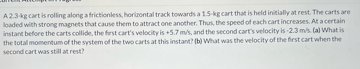 ### Problem Description

A 2.3-kg cart is rolling along a frictionless, horizontal track towards a 1.5-kg cart that is held initially at rest. The carts are loaded with strong magnets that cause them to attract one another. Thus, the speed of each cart increases. At a certain instant before the carts collide, the first cart's velocity is +5.7 m/s, and the second cart's velocity is -2.3 m/s. 

### Questions

**(a)** What is the total momentum of the system of the two carts at this instant?

**(b)** What was the velocity of the first cart when the second cart was still at rest?

### Solution and Explanation

#### (a) Total Momentum of the System

Momentum (\( p \)) is calculated using the formula:
\[ p = m \cdot v \]
where:
- \( m \) is the mass
- \( v \) is the velocity

For the first cart:
\[ p_1 = m_1 \cdot v_1 \]
\[ p_1 = 2.3\, \text{kg} \cdot (+5.7\, \text{m/s}) \]
\[ p_1 = 13.11\, \text{kg} \cdot \text{m/s} \]

For the second cart:
\[ p_2 = m_2 \cdot v_2 \]
\[ p_2 = 1.5\, \text{kg} \cdot (-2.3\, \text{m/s}) \]
\[ p_2 = -3.45\, \text{kg} \cdot \text{m/s} \]

Total momentum (\( p_{\text{total}} \)) of the system:
\[ p_{\text{total}} = p_1 + p_2 \]
\[ p_{\text{total}} = 13.11\, \text{kg} \cdot \text{m/s} - 3.45\, \text{kg} \cdot \text{m/s} \]
\[ p_{\text{total}} = 9.66\, \text{kg} \cdot \text{m/s} \]

So, the total momentum of the system at this instant is \( 9.66\, \text{kg} \cdot \text{m/s} \).

