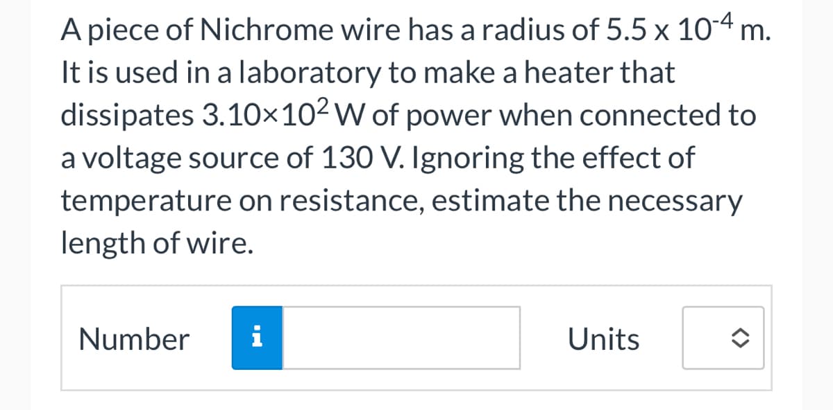 A piece of Nichrome wire has a radius of 5.5 x 10-4 m.
It is used in a laboratory to make a heater that
dissipates 3.10×10² W of power when connected to
a voltage source of 130 V. Ignoring the effect of
temperature on resistance, estimate the necessary
length of wire.
Number i
Units