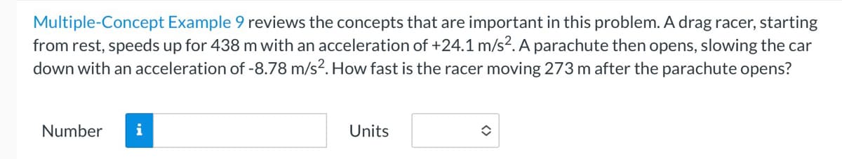 **Problem Statement:**

**Multiple-Concept Example 9** reviews the concepts that are important in this problem. A drag racer, starting from rest, speeds up for 438 m with an acceleration of +24.1 m/s². A parachute then opens, slowing the car down with an acceleration of -8.78 m/s². How fast is the racer moving 273 m after the parachute opens?

**Input Fields:**

1. **Number:** [Text Box]
2. **Units:** [Drop-Down Box]