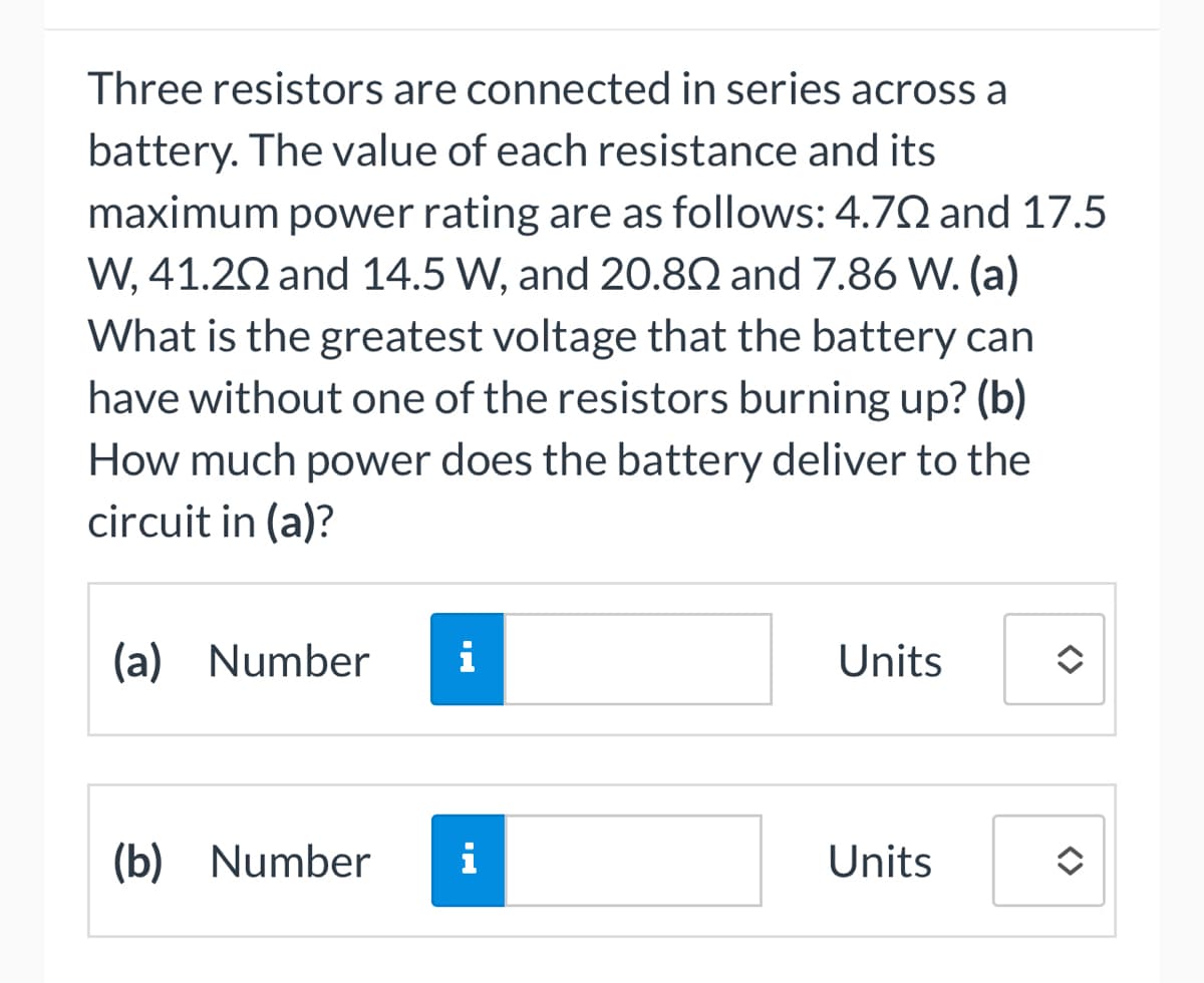 Three resistors are connected in series across a
battery. The value of each resistance and its
maximum power rating are as follows: 4.702 and 17.5
W, 41.20 and 14.5 W, and 20.802 and 7.86 W. (a)
What is the greatest voltage that the battery can
have without one of the resistors burning up? (b)
How much power does the battery deliver to the
circuit in (a)?
(a) Number i
(b) Number
i
Units
Units
î
<>