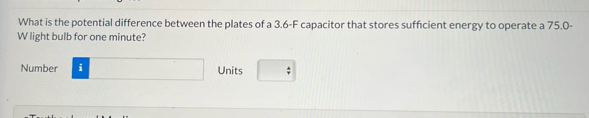 What is the potential difference between the plates of a 3.6-F capacitor that stores sufficient energy to operate a 75.0-
W light bulb for one minute?
Number
i
Units