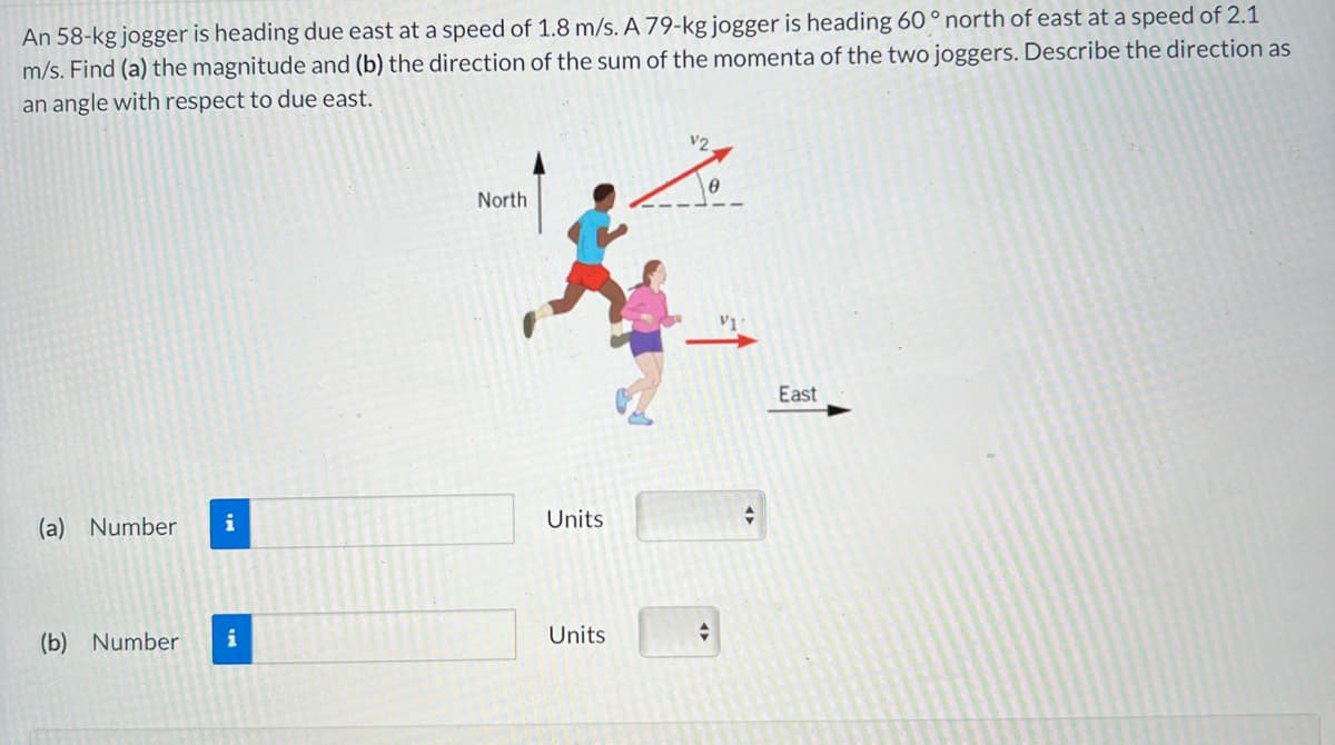 ### Problem Statement

An 58-kg jogger is heading due east at a speed of 1.8 m/s. A 79-kg jogger is heading 60° north of east at a speed of 2.1 m/s. Find (a) the magnitude and (b) the direction of the sum of the momenta of the two joggers. Describe the direction as an angle with respect to due east.

### Diagram Explanation

The diagram illustrates two joggers with the following details:
- **Jogger 1**: Visualized running towards the east.
  - Mass: 58 kg
  - Velocity (\(v_1\)): 1.8 m/s east
  
- **Jogger 2**: Visualized running at an angle of 60° north of east.
  - Mass: 79 kg
  - Velocity (\(v_2\)): 2.1 m/s at 60° north of east
  
The angle θ is marked in the diagram to show the direction of Jogger 2 relative to due east.

### Questions

(a) Find the magnitude of the sum of the momenta of the two joggers.

(b) Determine the direction of the sum of the momenta, describing it as an angle with respect to due east.

### Input Fields

- **Magnitude of momentum (Question a)**
  - Number: [Input field]
  - Units: [Dropdown selection]

- **Direction of momentum (Question b)**
  - Number: [Input field]
  - Units: [Dropdown selection]