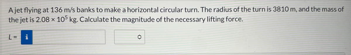 ### Example Problem: Calculating Lifting Force in a Horizontal Circular Turn

#### Problem Statement:
A jet flying at 136 m/s banks to make a horizontal circular turn. The radius of the turn is 3810 m, and the mass of the jet is \(2.08 \times 10^5\) kg. Calculate the magnitude of the necessary lifting force.

#### Given Data:
- Speed of the jet, \( v = 136 \, \text{m/s} \)
- Radius of the turn, \( r = 3810 \, \text{m} \)
- Mass of the jet, \( m = 2.08 \times 10^5 \, \text{kg} \)

#### Calculate:
The necessary lifting force, \( L \)

#### Solution Input:
\[ L = \, \text{(input box)} \]

The lifting force can be calculated using the centripetal force formula needed to maintain the horizontal circular motion:

\[ F_{\text{centripetal}} = \frac{m \cdot v^2}{r} \]

Since the lifting force must counteract this centripetal force:

\[ L = \frac{m \cdot v^2}{r} \]

#### Step-by-step Calculation:
1. Substitute the given values into the centripetal force formula:
   \[ L = \frac{2.08 \times 10^5 \, \text{kg} \cdot (136 \, \text{m/s})^2}{3810 \, \text{m}} \]

2. Solve for \( L \):

Input fields are present for students to perform the calculations and input their answers.

This example helps in understanding the application of the centripetal force concept in physics problems involving circular motion.