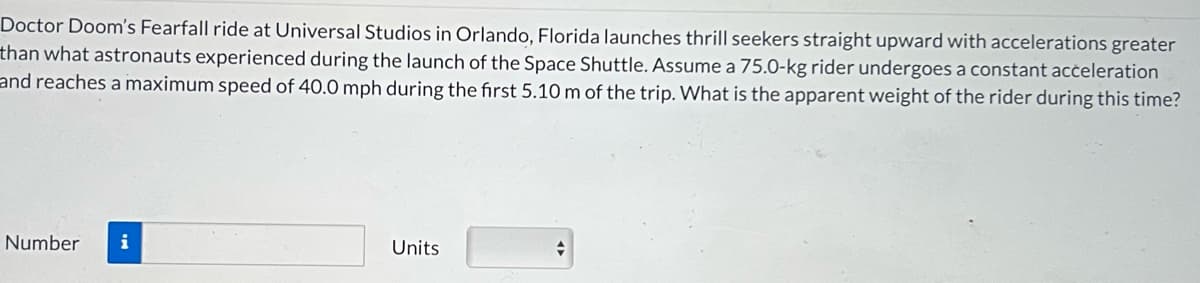 Doctor Doom's Fearfall ride at Universal Studios in Orlando, Florida launches thrill seekers straight upward with accelerations greater
than what astronauts experienced during the launch of the Space Shuttle. Assume a 75.0-kg rider undergoes a constant acceleration
and reaches a maximum speed of 40.0 mph during the first 5.10 m of the trip. What is the apparent weight of the rider during this time?
Number i
Units