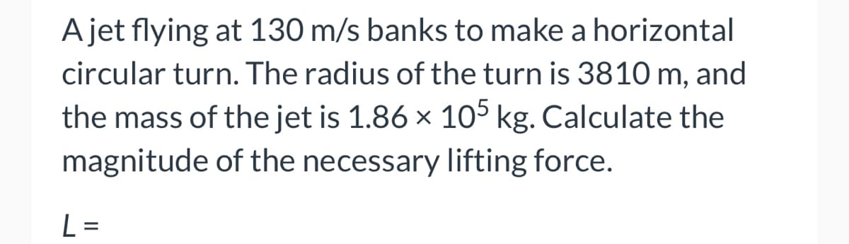 ### Calculating the Necessary Lifting Force for a Jet in Horizontal Circular Motion

**Problem Statement:**

A jet flying at 130 m/s banks to make a horizontal circular turn. The radius of the turn is 3810 m, and the mass of the jet is \(1.86 \times 10^5\) kg. Calculate the magnitude of the necessary lifting force.

**Given Data:**
- Velocity of the jet, \(v = 130 \, \text{m/s}\)
- Radius of the turn, \(r = 3810 \, \text{m}\)
- Mass of the jet, \(m = 1.86 \times 10^5 \, \text{kg}\)

**Objective:**
Find the magnitude of the lifting force, \(L\).

**Formula to Use:**

The necessary lifting force for an aircraft in horizontal circular turn can be calculated using the centripetal force formula:
\[ F_c = \frac{mv^2}{r} \]

Since the lifting force provides the centripetal force for horizontal circular motion:
\[ L = \frac{mv^2}{r} \]

Here,
- \(m\) is the mass of the object,
- \(v\) is the velocity,
- \(r\) is the radius of the circular path.

### Solution:

1. **Calculate the Centripetal Force:**

\[
F_c = \frac{mv^2}{r}
\]

2. **Substitute the Given Values:**

\[
F_c = \frac{(1.86 \times 10^5 \, \text{kg}) \times (130 \, \text{m/s})^2}{3810 \, \text{m}}
\]

3. **Perform the Calculation:**

\[
F_c = \frac{(1.86 \times 10^5) \times (16900)}{3810}
\]

\[
F_c = \frac{3.1434 \times 10^9}{3810}
\]

\[
F_c = 8.2544 \times 10^5 \, \text{N}
\]

Therefore, the magnitude of the necessary lifting force \(L\) for the jet is \(\boxed{825440 \, \text{N}}\).