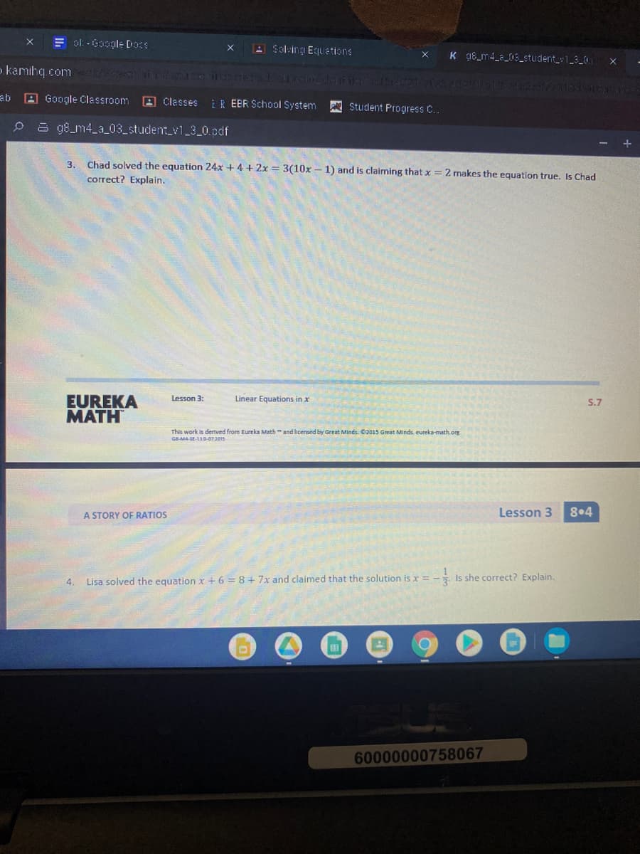 E ol: - Google Doce
A Soling Equetions
K 98_m4_a_03_student_1_3_0
o.kamihq.com c in n REE
144 IGS
ab A Google Classroom
A Classes
ER EER School System
Student Progress C..
0 a 98_m4_a_03_student_v1 3 0.pdf
3.
Chad solved the equation 24x + 4 + 2x = 3(10x – 1) and is claiming that x = 2 makes the equation true, IsChad
correct? Explain.
EUREKA
MATH
Lesson 3:
Linear Equations in x
S.7
This work is dertved from Eureka Math " and licensed by Great Minds. 02015 Great Minds. eureka-math.orE
GBM4-SE-13D-073015
A STORY OF RATIOS
Lesson 3
8•4
4.
Lisa solved the equation x+ 6 = 8 + 7x and claimed that the solution is x = - Is she correct? Explain.
60000000758067
