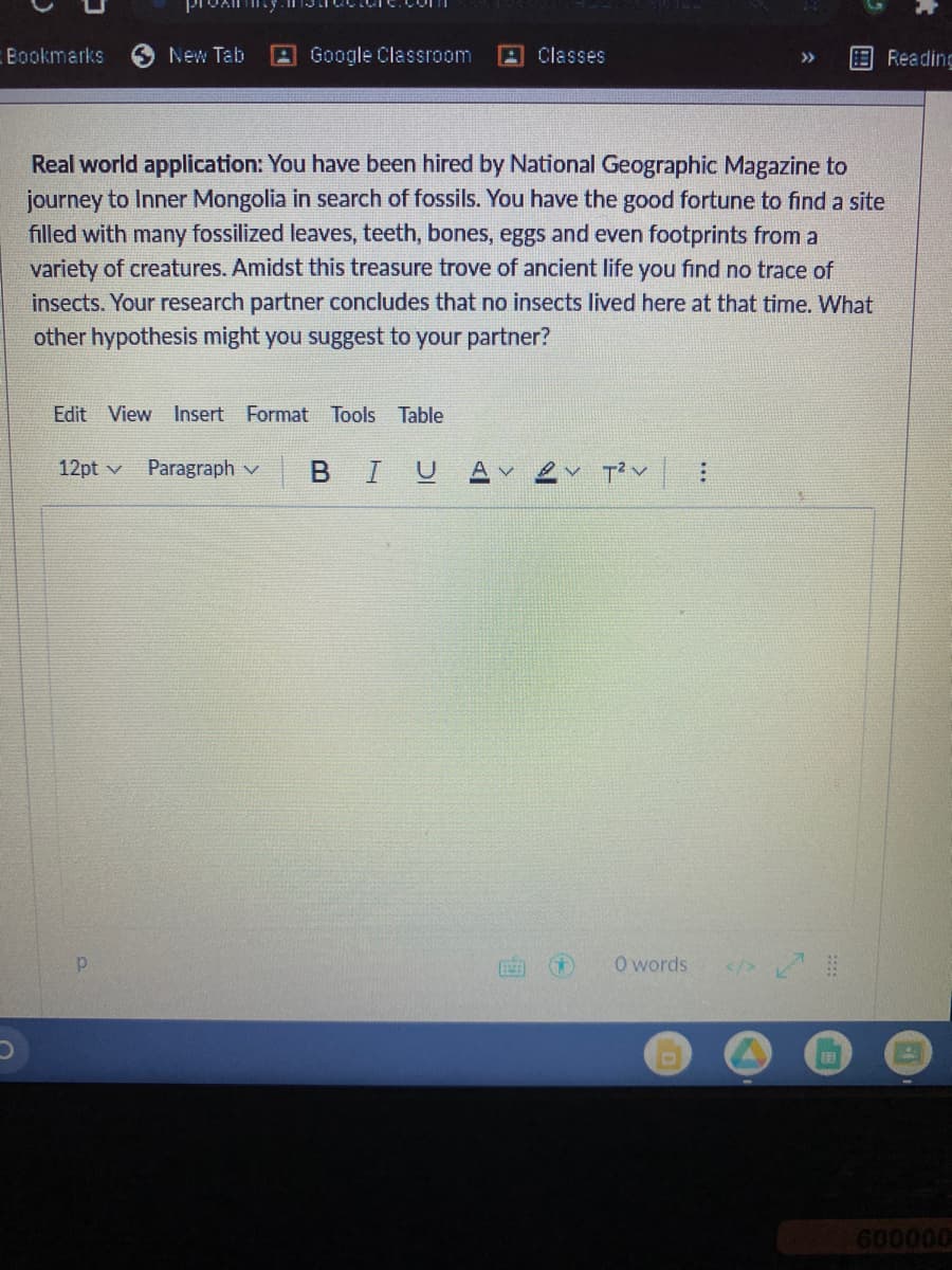 Bookmarks
New Tab
A Google Classroom
A Classes
Reading
>>
Real world application: You have been hired by National Geographic Magazine to
journey to Inner Mongolia in search of fossils. You have the good fortune to find a site
filled with many fossilized leaves, teeth, bones, eggs and even footprints from a
variety of creatures. Amidst this treasure trove of ancient life you find no trace of
insects. Your research partner concludes that no insects lived here at that time. What
other hypothesis might you suggest to your partner?
Edit View Insert Format Tools Table
12pt v
Paragraph v
BIU
A V
Tく
O words
</>
600000
