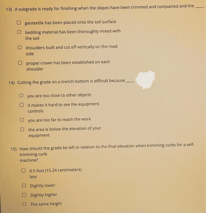 13) A subgrade is ready for finishing when the slopes have been trimmed and compacted and the
geotextile has been placed onto the soil surface
Obedding material has been thoroughly mixed with
the soil
Oshoulders built and cut off vertically on the road
side
proper crown has been established on each
shoulder
14) Cutting the grade on a trench bottom is difficult because
you are too close to other objects
Dit makes it hard to see the equipment
controls
you are too far to reach the work
O the area is below the elevation of your
equipment
15) How should the grade be left in relation to the final elevation when trimming curbs for a self-
trimming curb
machine?
0.5 foot (15.24 centimeters)
less
Slightly lower
Slightly higher
The same height