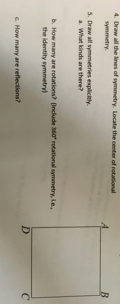 ### Symmetry Educational Exercise

#### Questions: 

1. **Draw all the lines of symmetry. Locate the center of rotational symmetry.**
   
2. **Draw all symmetries explicitly.**  
    a. What kinds are there?  
    b. How many are rotations? (Include 360° rotational symmetry, i.e., the identity symmetry)  
    c. How many are reflections?

#### Diagram:
<div align="center">    
  <span style="font-weight: bold;">  
    A 
              B
   
     
  
    D   <span style="display: inline-block; width: 200px; height: 200px; border: 1px solid black;"></span> B 
     
  </span>
   <span style="display: inline-block; margin-top: -50px;">
    C           
</span>
</div>

---

#### Explanation:

- **Lines of Symmetry**:
  - A line of symmetry divides a shape into two identical halves that are mirror images of each other. In the given diagram of a square ABCD:
    - There are two lines of symmetry running through the midpoints of opposite sides (horizontal and vertical).
    - There are also two diagonal lines of symmetry that run from one vertex to the opposite vertex.

- **Rotational Symmetry**:
  - A shape has rotational symmetry if it can be rotated (less than a full circle) about a center point and still looks the same as it did before the rotation. For a square:
    - The center of rotational symmetry is the center of the square.
    - There are four rotations that map the square onto itself: 0° (identity transformation), 90°, 180°, and 270°.

- **Reflection Symmetry**:
  - An object has reflection symmetry if there is a line through it such that one half is a mirror image of the other half.
    - The square ABCD has four lines of reflection symmetry: one vertical through the midpoints of A and C, one horizontal through the midpoints of B and D, and two diagonals through the vertices.

By identifying these symmetries, students can better understand geometric properties and transformations.