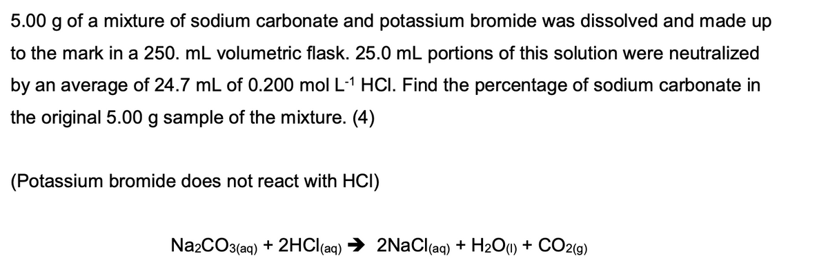 5.00 g of a mixture of sodium carbonate and potassium bromide was dissolved and made up
to the mark in a 250. mL volumetric flask. 25.0 mL portions of this solution were neutralized
by an average of 24.7 mL of 0.200 mol L-1 HCI. Find the percentage of sodium carbonate in
the original 5.00 g sample of the mixture. (4)
(Potassium bromide does not react with HCI)
Na2CO3(aq) + 2HCI(aq)
2NaCl(aq) + H2O1) + CO2(g)
