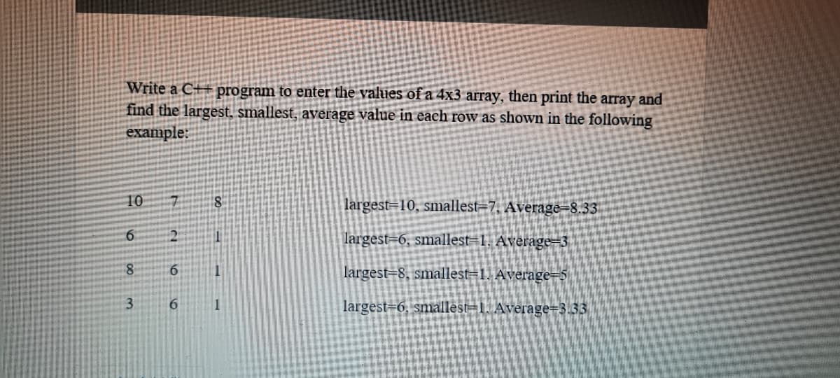 Write a C++ program to enter the values of a 4x3 array, then print the array and
find the largest, smallest, average value in each row as shown in the following
example:
10
largest=10, smallest=7, Average=8.33
largest=6, smallest=1, Average=3
8.
largest=8, smallest=1. Average=5
1.
largest=6, smallest=1. Average=3.33
