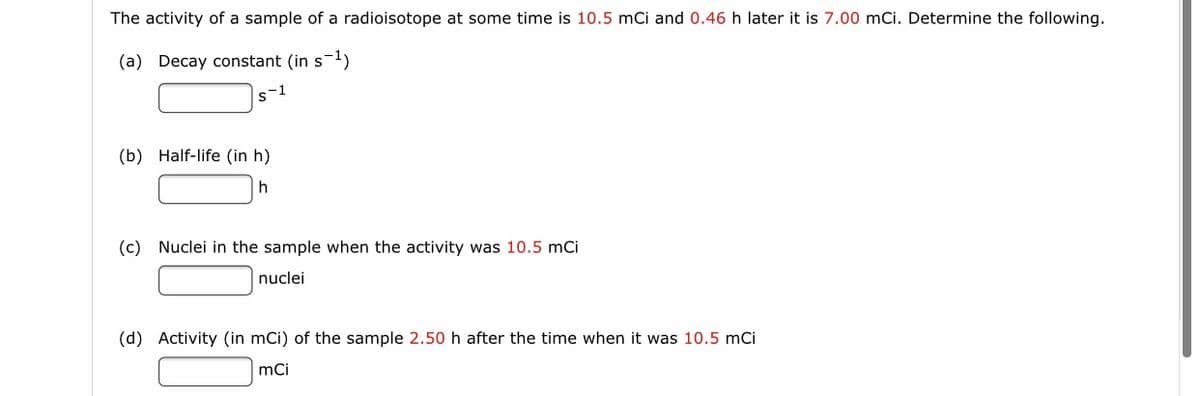 The activity of a sample of a radioisotope at some time is 10.5 mCi and 0.46 h later it is 7.00 mCi. Determine the following.
(a) Decay constant (in s-1)
s-1
(b) Half-life (in h)
h
(c) Nuclei in the sample when the activity was 10.5 mCi
nuclei
(d) Activity (in mCi) of the sample 2.50 h after the time when it was 10.5 mCi
mCi
