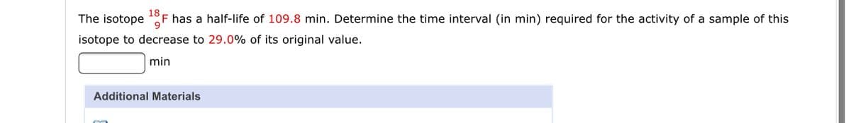 The isotope
18
F has a half-life of 109.8 min. Determine the time interval (in min) required for the activity of a sample of this
isotope to decrease to 29.0% of its original value.
min
Additional Materials
