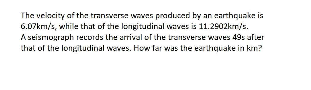 The velocity of the transverse waves produced by an earthquake is
6.07km/s, while that of the longitudinal waves is 11.2902km/s.
A seismograph records the arrival of the transverse waves 49s after
that of the longitudinal waves. How far was the earthquake in km?
