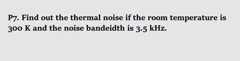 P7. Find out the thermal noise if the room temperature is
300 K and the noise bandeidth is 3.5 kHz.
