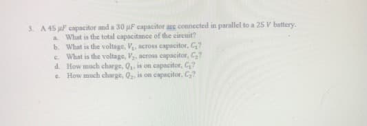 3. A 45 uF capacitor and a 30 uF capacitor are connected in parallel to a 25 V battery.
What is the total capacitance of the circuit?
b. What is the voltage, V, across capacitor, C,?
c. What is the voltage, V, across capacitor, C?
d. How much charge, Q, is on capacitor, C,?
How much charge, Q2, is on capacitor, C,?
a.
e.
