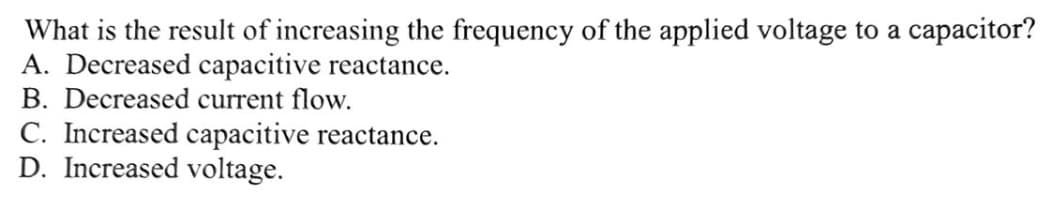 What is the result of increasing the frequency of the applied voltage to a capacitor?
A. Decreased capacitive reactance.
B. Decreased current flow.
C. Increased capacitive reactance.
D. Increased voltage.
