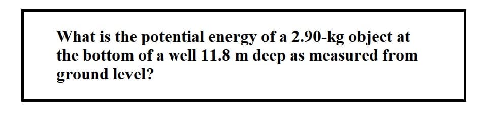 What is the potential energy of a 2.90-kg object at
the bottom of a well 11.8 m deep as measured from
ground level?
