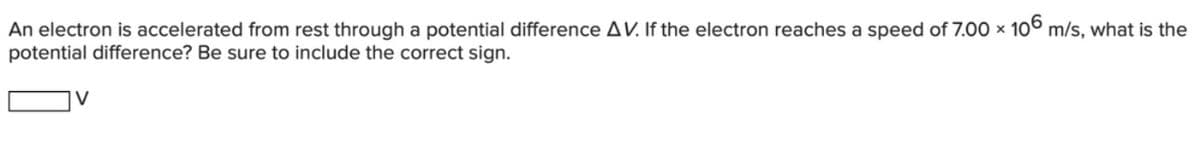 An electron is accelerated from rest through a potential difference AV. If the electron reaches a speed of 7.00 x 10° m/s, what is the
potential difference? Be sure to include the correct sign.
