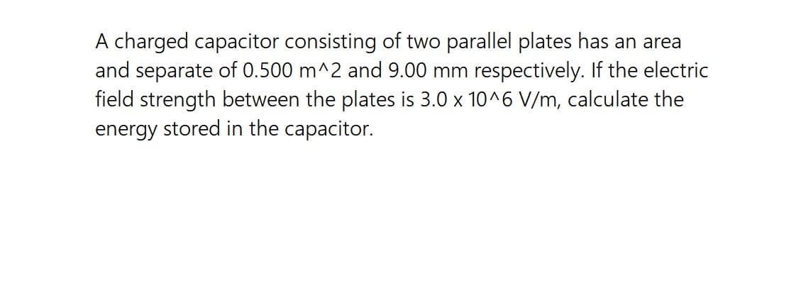 A charged capacitor consisting of two parallel plates has an area
and separate of 0.500 m^2 and 9.00 mm respectively. If the electric
field strength between the plates is 3.0 x 10^6 V/m, calculate the
energy stored in the capacitor.
