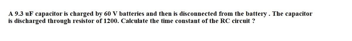 A 9.3 uF capacitor is charged by 60 V batteries and then is disconnected from the battery. The capacitor
is discharged through resistor of 1200. Calculate the time constant of the RC circuit ?
