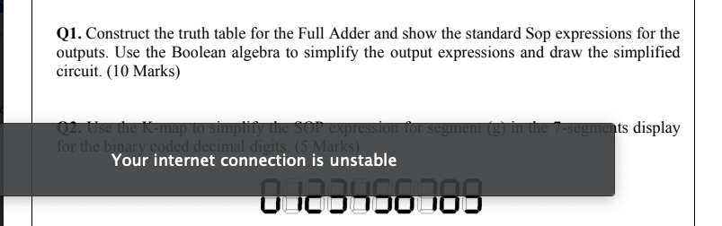 Q1. Construct the truth table for the Full Adder and show the standard Sop expressions for the
outputs. Use the Boolean algebra to simplify the output expressions and draw the simplified
circuit. (10 Marks)
02. Use the K-map to simpfify the SOP expression for segment (g) in the 7-segments display
for the binary coded decimal digits (5 Marks)
Your internet connection is unstable
0 123456789
