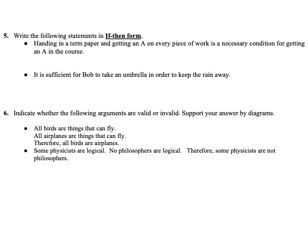 5. Write the following statements in If-then form.
• Handing in a term paper and getting an A on every piece of work is a necessary condition for getting
an A in the course.
• It is sufficient for Bob to take an umbrella in order to keep the rain away.
6. Indicate whether the following arguments are valid or invalid. Support your answer by diagrams.
All birds are things that can fly.
All airplanes are things that can fly.
Therefore, all birds are airplanes.
Some physicists are logical. No philosophers are logical. Therefore, some physicists are not
philosophers.
