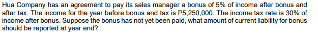 Hua Company has an agreement to pay its sales manager a bonus of 5% of income after bonus and
after tax. The income for the year before bonus and tax is P5,250,000. The income tax rate is 30% of
income after bonus. Suppose the bonus has not yet been paid, what amount of current liability for bonus
should be reported at year end?