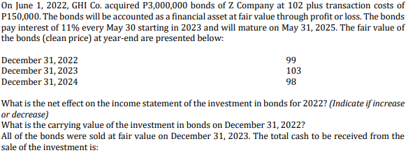 On June 1, 2022, GHI Co. acquired P3,000,000 bonds of Z Company at 102 plus transaction costs of
P150,000. The bonds will be accounted as a financial asset at fair value through profit or loss. The bonds
pay interest of 11% every May 30 starting in 2023 and will mature on May 31, 2025. The fair value of
the bonds (clean price) at year-end are presented below:
December 31, 2022
December 31, 2023
December 31, 2024
99
103
98
What is the net effect on the income statement of the investment in bonds for 2022? (Indicate if increase
or decrease)
What is the carrying value of the investment in bonds on December 31, 2022?
All of the bonds were sold at fair value on December 31, 2023. The total cash to be received from the
sale of the investment is:
